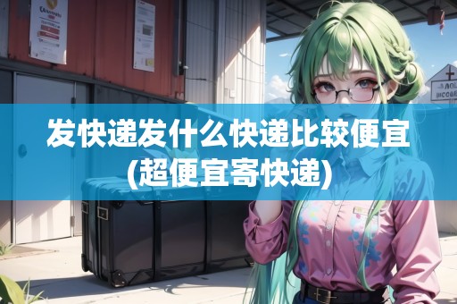 發(fā)快遞發(fā)什么快遞比較便宜(超便宜寄快遞) 發(fā)快遞發(fā)什么快遞比較便宜(超便宜寄快遞)