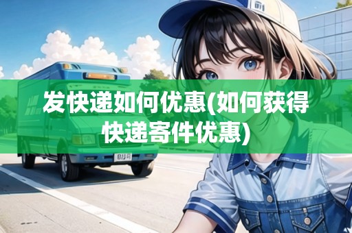 發(fā)快遞如何優(yōu)惠(如何獲得快遞寄件優(yōu)惠)
