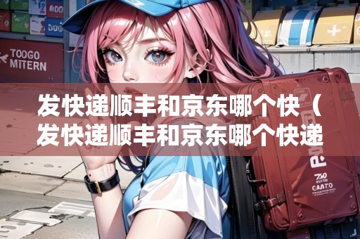 發(fā)快遞順豐和京東哪個快（發(fā)快遞順豐和京東哪個快遞快）