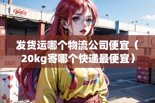 發(fā)貨運(yùn)哪個(gè)物流公司便宜（20kg寄哪個(gè)快遞最便宜）