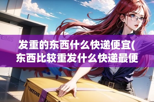 發(fā)重的東西什么快遞便宜(東西比較重發(fā)什么快遞最便宜)