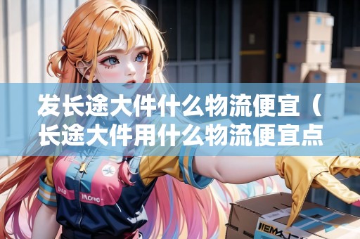 發(fā)長途大件什么物流便宜(長途大件用什么物流便宜點呢) 發(fā)長途大件什么物流便宜(長途大件用什么物流便宜點呢)