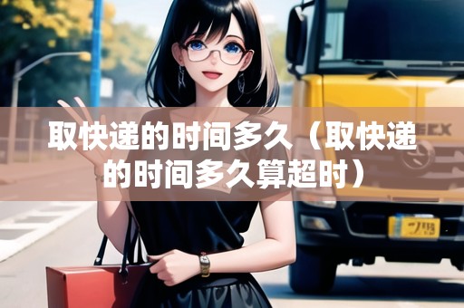 取快遞的時間多久（取快遞的時間多久算超時）