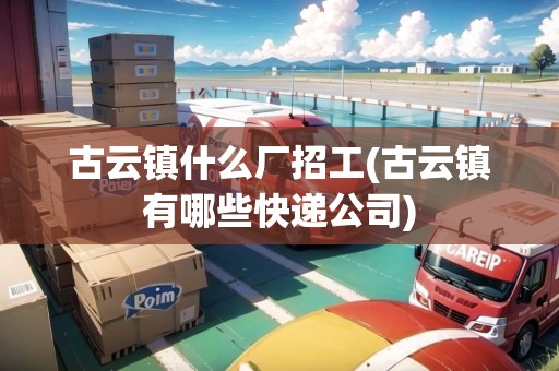 古云鎮(zhèn)什么廠招工(古云鎮(zhèn)有哪些快遞公司)