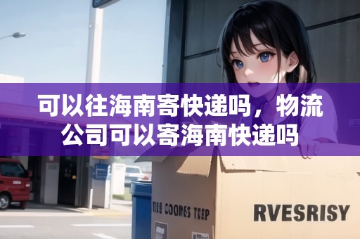 可以往海南寄快遞嗎，物流公司可以寄海南快遞嗎