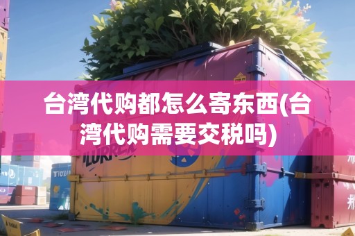 臺(tái)灣代購(gòu)都怎么寄東西(臺(tái)灣代購(gòu)需要交稅嗎)