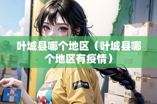 葉城縣哪個(gè)地區(qū)（葉城縣哪個(gè)地區(qū)有疫情）