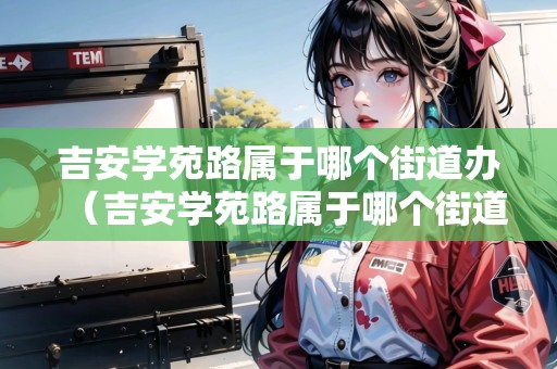 吉安學(xué)苑路屬于哪個(gè)街道辦（吉安學(xué)苑路屬于哪個(gè)街道辦事處）