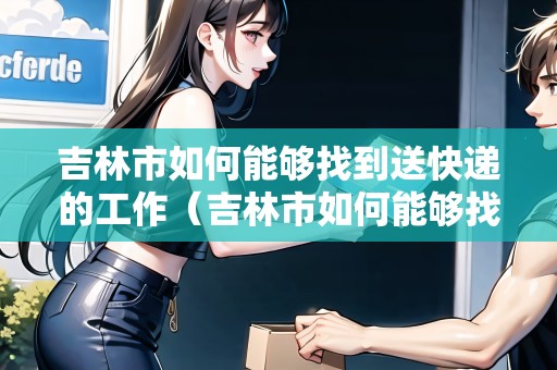 吉林市如何能夠找到送快遞的工作（吉林市如何能夠找到送快遞的工作呢）