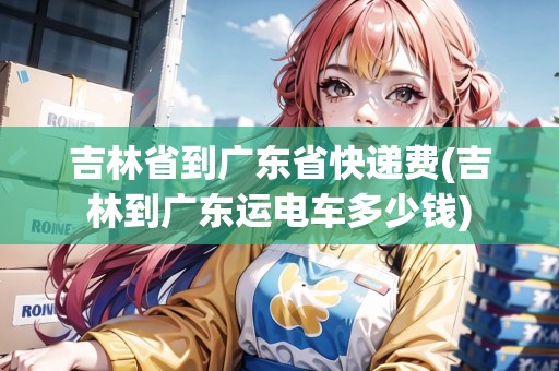 吉林省到廣東省快遞費(fèi)(吉林到廣東運(yùn)電車多少錢)