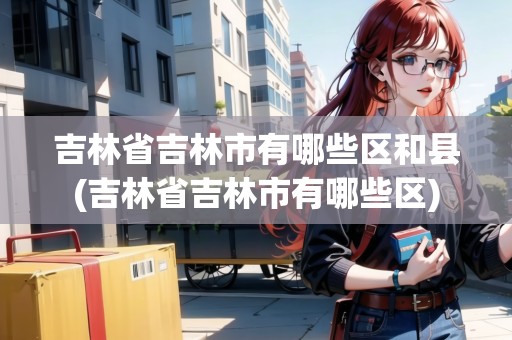 吉林省吉林市有哪些區(qū)和縣(吉林省吉林市有哪些區(qū))