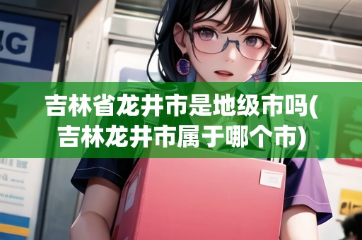 吉林省龍井市是地級市嗎(吉林龍井市屬于哪個市)