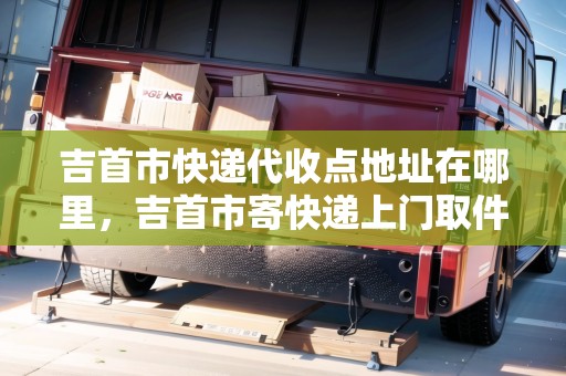 吉首市快遞代收點(diǎn)地址在哪里，吉首市寄快遞上門取件