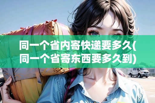 同一個省內(nèi)寄快遞要多久(同一個省寄東西要多久到)