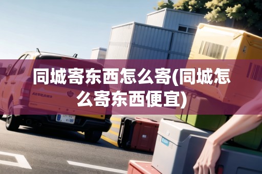 同城寄東西怎么寄(同城怎么寄東西便宜)