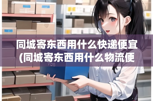 同城寄東西用什么快遞便宜(同城寄東西用什么物流便宜一點呢)