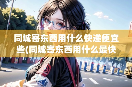 同城寄東西用什么快遞便宜些(同城寄東西用什么最快)