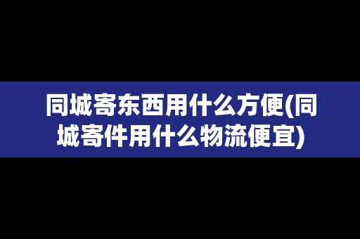 同城寄東西用什么方便(同城寄件用什么物流便宜) 同城寄東西用什么方便(同城寄件用什么物流便宜)