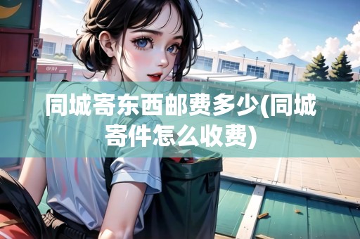 同城寄東西郵費(fèi)多少(同城寄件怎么收費(fèi)) 同城寄東西郵費(fèi)多少(同城寄件怎么收費(fèi))