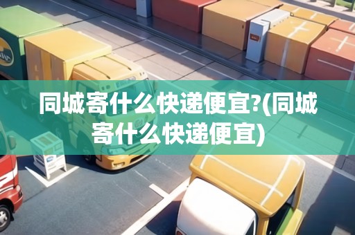 同城寄什么快遞便宜?(同城寄什么快遞便宜)