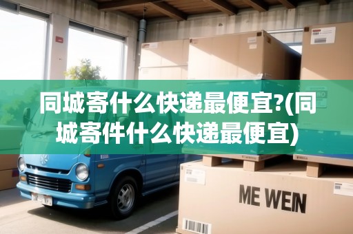 同城寄什么快遞最便宜?(同城寄件什么快遞最便宜)