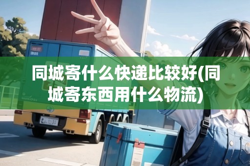 同城寄什么快遞比較好(同城寄東西用什么物流)
