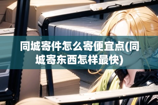 同城寄件怎么寄便宜點(diǎn)(同城寄東西怎樣最快)