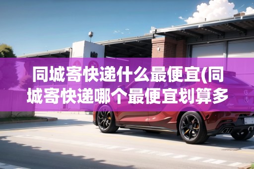 同城寄快遞什么最便宜(同城寄快遞哪個(gè)最便宜劃算多少錢)