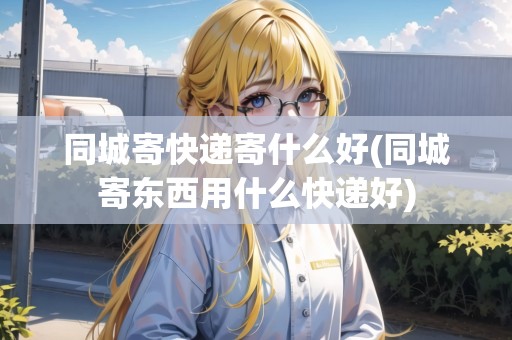 同城寄快遞寄什么好(同城寄東西用什么快遞好) 同城寄快遞寄什么好(同城寄東西用什么快遞好)