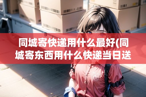 同城寄快遞用什么最好(同城寄東西用什么快遞當日送達)