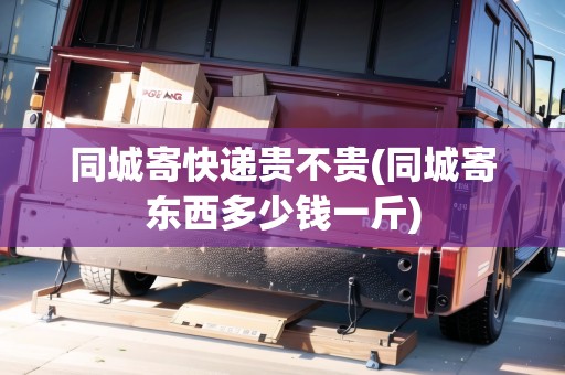 同城寄快遞貴不貴(同城寄東西多少錢一斤)