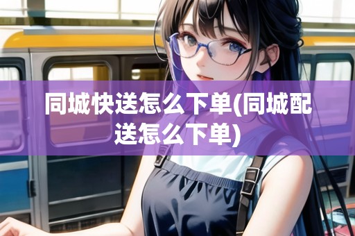 同城快送怎么下單(同城配送怎么下單) 同城快送怎么下單(同城配送怎么下單)
