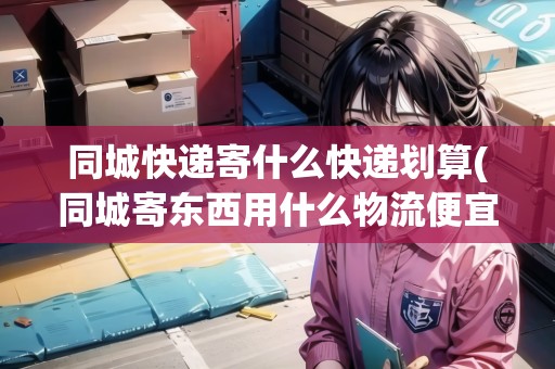 同城快遞寄什么快遞劃算(同城寄東西用什么物流便宜些)