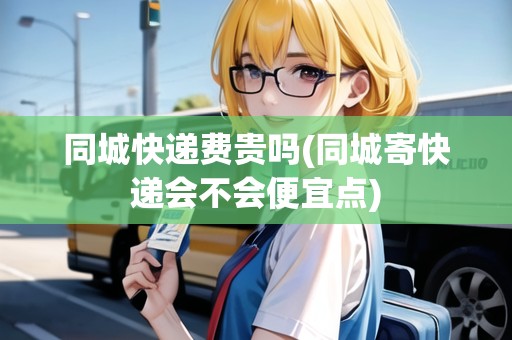 同城快遞費(fèi)貴嗎(同城寄快遞會(huì)不會(huì)便宜點(diǎn))