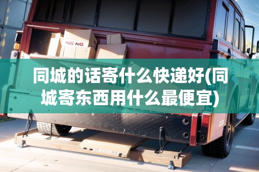 同城的話寄什么快遞好(同城寄東西用什么最便宜)