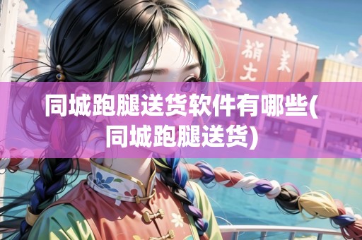 同城跑腿送貨軟件有哪些(同城跑腿送貨)