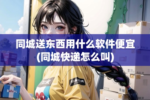 同城送東西用什么軟件便宜(同城快遞怎么叫) 同城送東西用什么軟件便宜(同城快遞怎么叫)