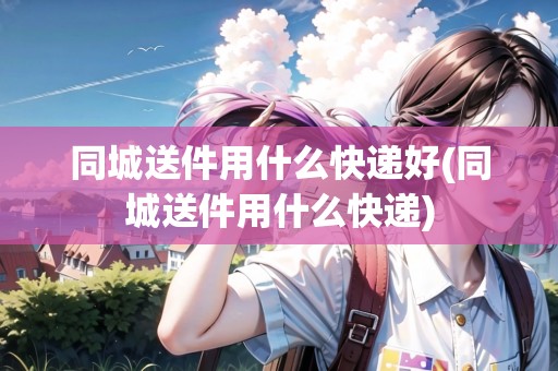 同城送件用什么快遞好(同城送件用什么快遞)