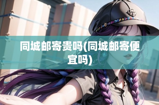 同城郵寄貴嗎(同城郵寄便宜嗎)