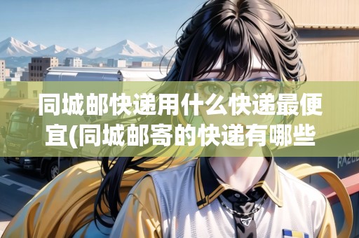 同城郵快遞用什么快遞最便宜(同城郵寄的快遞有哪些)