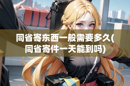 同省寄東西一般需要多久(同省寄件一天能到嗎)