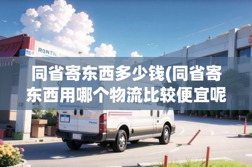 同省寄東西多少錢(同省寄東西用哪個物流比較便宜呢知乎)