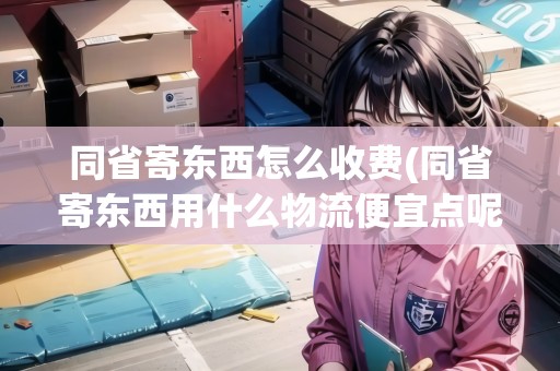 同省寄東西怎么收費(fèi)(同省寄東西用什么物流便宜點(diǎn)呢安全嗎)