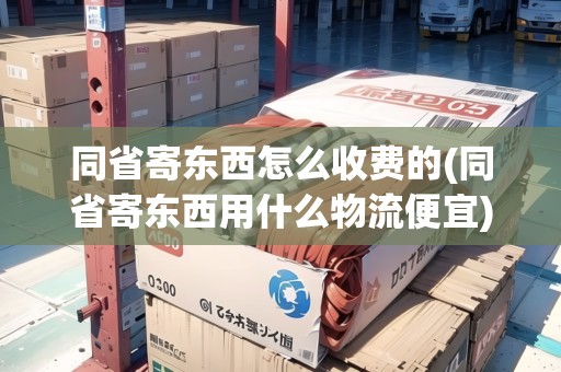 同省寄東西怎么收費(fèi)的(同省寄東西用什么物流便宜)