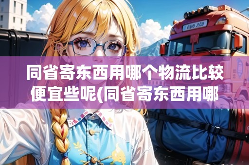 同省寄東西用哪個物流比較便宜些呢(同省寄東西用哪個物流比較便宜些呢)