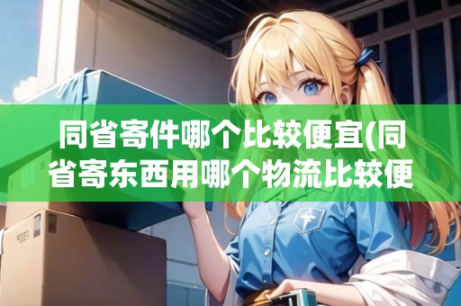 同省寄件哪個比較便宜(同省寄東西用哪個物流比較便宜點呢)