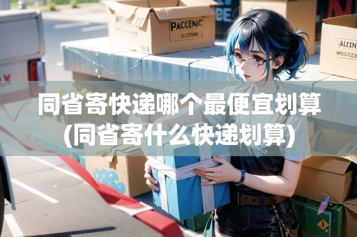 同省寄快遞哪個最便宜劃算(同省寄什么快遞劃算)