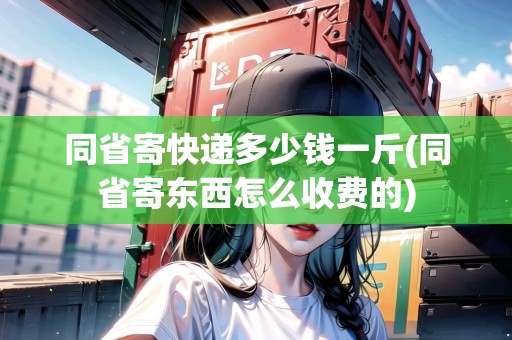 同省寄快遞多少錢(qián)一斤(同省寄東西怎么收費(fèi)的)