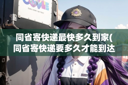 同省寄快遞最快多久到家(同省寄快遞要多久才能到達貨倉)