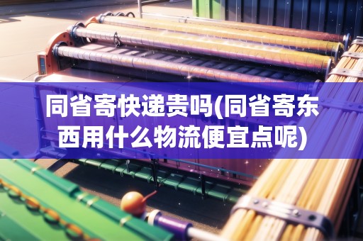 同省寄快遞貴嗎(同省寄東西用什么物流便宜點呢)